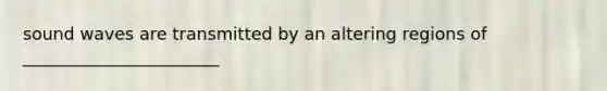 sound waves are transmitted by an altering regions of _______________________