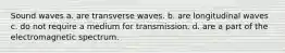 Sound waves a. are transverse waves. b. are longitudinal waves c. do not require a medium for transmission. d. are a part of the electromagnetic spectrum.