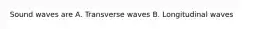 Sound waves are A. Transverse waves B. Longitudinal waves