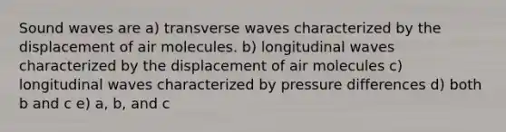 Sound waves are a) transverse waves characterized by the displacement of air molecules. b) longitudinal waves characterized by the displacement of air molecules c) longitudinal waves characterized by pressure differences d) both b and c e) a, b, and c