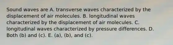 Sound waves are A. transverse waves characterized by the displacement of air molecules. B. longitudinal waves characterized by the displacement of air molecules. C. longitudinal waves characterized by pressure differences. D. Both (b) and (c). E. (a), (b), and (c).