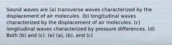 Sound waves are (a) transverse waves characterized by the displacement of air molecules. (b) longitudinal waves characterized by the displacement of air molecules. (c) longitudinal waves characterized by pressure differences. (d) Both (b) and (c). (e) (a), (b), and (c)