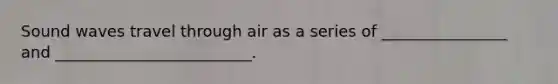 Sound waves travel through air as a series of ________________ and _________________________.