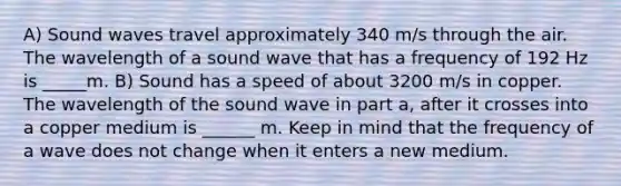 A) Sound waves travel approximately 340 m/s through the air. The wavelength of a sound wave that has a frequency of 192 Hz is _____m. B) Sound has a speed of about 3200 m/s in copper. The wavelength of the sound wave in part a, after it crosses into a copper medium is ______ m. Keep in mind that the frequency of a wave does not change when it enters a new medium.