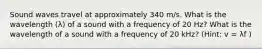 Sound waves travel at approximately 340 m/s. What is the wavelength (λ) of a sound with a frequency of 20 Hz? What is the wavelength of a sound with a frequency of 20 kHz? (Hint: v = λf )