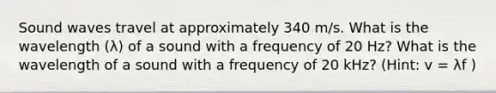 Sound waves travel at approximately 340 m/s. What is the wavelength (λ) of a sound with a frequency of 20 Hz? What is the wavelength of a sound with a frequency of 20 kHz? (Hint: v = λf )