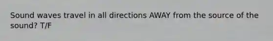 Sound waves travel in all directions AWAY from the source of the sound? T/F