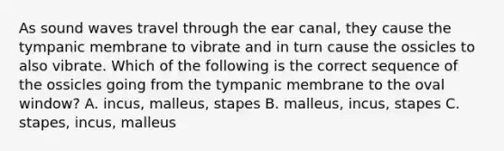 As sound waves travel through the ear canal, they cause the tympanic membrane to vibrate and in turn cause the ossicles to also vibrate. Which of the following is the correct sequence of the ossicles going from the tympanic membrane to the oval window? A. incus, malleus, stapes B. malleus, incus, stapes C. stapes, incus, malleus