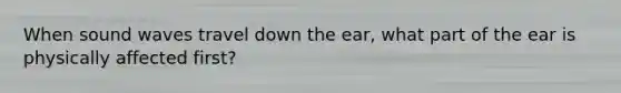 When sound waves travel down the ear, what part of the ear is physically affected first?