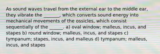 As sound waves travel from the external ear to the middle ear, they vibrate the _______, which converts sound energy into mechanical movements of the ossicles, which consist sequentially of the ______. a) oval window; malleus, incus, and stapes b) round window; malleus, incus, and stapes c) tympanum; stapes, incus, and malleus d) tympanum; malleus, incus, and stapes