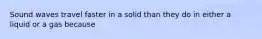 Sound waves travel faster in a solid than they do in either a liquid or a gas because