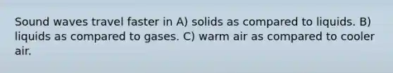 Sound waves travel faster in A) solids as compared to liquids. B) liquids as compared to gases. C) warm air as compared to cooler air.