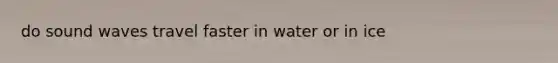 do sound waves travel faster in water or in ice