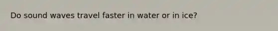 Do sound waves travel faster in water or in ice?