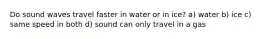 Do sound waves travel faster in water or in ice? a) water b) ice c) same speed in both d) sound can only travel in a gas