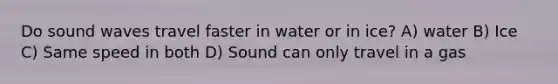 Do sound waves travel faster in water or in ice? A) water B) Ice C) Same speed in both D) Sound can only travel in a gas