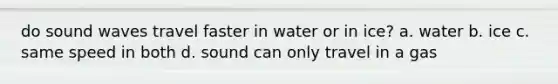 do sound waves travel faster in water or in ice? a. water b. ice c. same speed in both d. sound can only travel in a gas