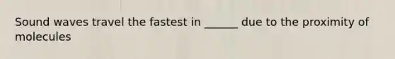 Sound waves travel the fastest in ______ due to the proximity of molecules