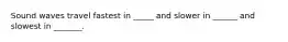 Sound waves travel fastest in _____ and slower in ______ and slowest in _______.