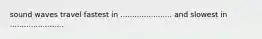 sound waves travel fastest in ...................... and slowest in .......................