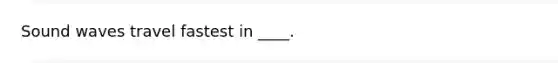 Sound waves travel fastest in ____.