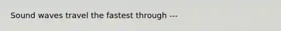 Sound waves travel the fastest through ---