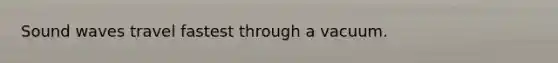 Sound waves travel fastest through a vacuum.