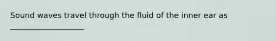 Sound waves travel through the fluid of the inner ear as ___________________