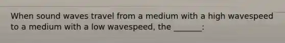 When sound waves travel from a medium with a high wavespeed to a medium with a low wavespeed, the _______: