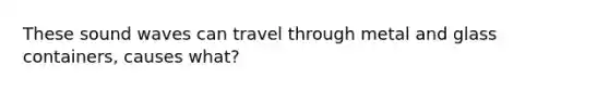 These sound waves can travel through metal and glass containers, causes what?