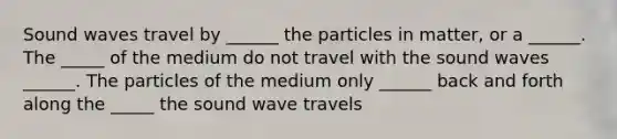 Sound waves travel by ______ the particles in matter, or a ______. The _____ of the medium do not travel with the sound waves ______. The particles of the medium only ______ back and forth along the _____ the sound wave travels