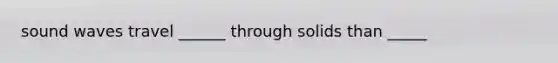 sound waves travel ______ through solids than _____