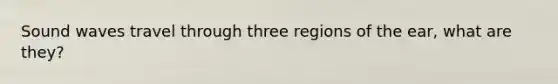Sound waves travel through three regions of the ear, what are they?