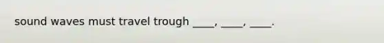 sound waves must travel trough ____, ____, ____.