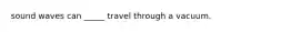 sound waves can _____ travel through a vacuum.