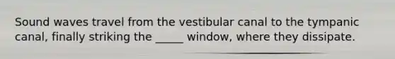 Sound waves travel from the vestibular canal to the tympanic canal, finally striking the _____ window, where they dissipate.