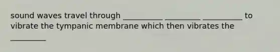 sound waves travel through __________ _________ __________ to vibrate the tympanic membrane which then vibrates the _________