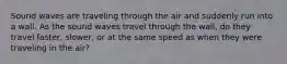 Sound waves are traveling through the air and suddenly run into a wall. As the sound waves travel through the wall, do they travel faster, slower, or at the same speed as when they were traveling in the air?