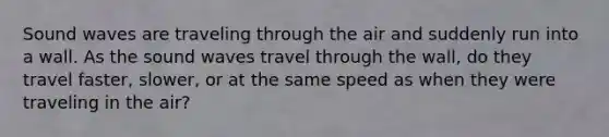 Sound waves are traveling through the air and suddenly run into a wall. As the sound waves travel through the wall, do they travel faster, slower, or at the same speed as when they were traveling in the air?