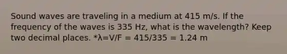 Sound waves are traveling in a medium at 415 m/s. If the frequency of the waves is 335 Hz, what is the wavelength? Keep two decimal places. *λ=V/F = 415/335 = 1.24 m