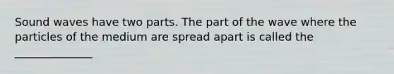 Sound waves have two parts. The part of the wave where the particles of the medium are spread apart is called the ______________