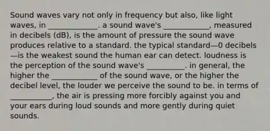 Sound waves vary not only in frequency but also, like light waves, in _____________. a sound wave's ____________, measured in decibels (dB), is the amount of pressure the sound wave produces relative to a standard. the typical standard—0 decibels—is the weakest sound the human ear can detect. loudness is the perception of the sound wave's __________. in general, the higher the ____________ of the sound wave, or the higher the decibel level, the louder we perceive the sound to be. in terms of ___________, the air is pressing more forcibly against you and your ears during loud sounds and more gently during quiet sounds.