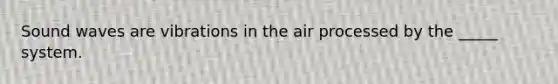 Sound waves are vibrations in the air processed by the _____ system.