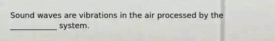Sound waves are vibrations in the air processed by the ____________ system.