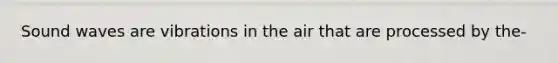 Sound waves are vibrations in the air that are processed by the-