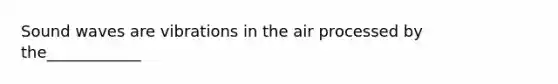 Sound waves are vibrations in the air processed by the____________