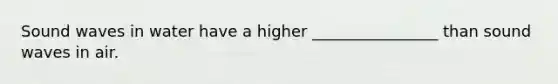 Sound waves in water have a higher ________________ than sound waves in air.