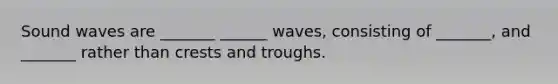 Sound waves are _______ ______ waves, consisting of _______, and _______ rather than crests and troughs.