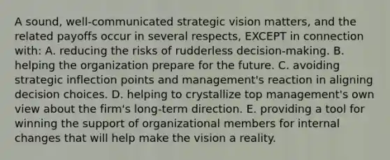 A sound, well-communicated strategic vision matters, and the related payoffs occur in several respects, EXCEPT in connection with: A. reducing the risks of rudderless decision-making. B. helping the organization prepare for the future. C. avoiding strategic inflection points and management's reaction in aligning decision choices. D. helping to crystallize top management's own view about the firm's long-term direction. E. providing a tool for winning the support of organizational members for internal changes that will help make the vision a reality.