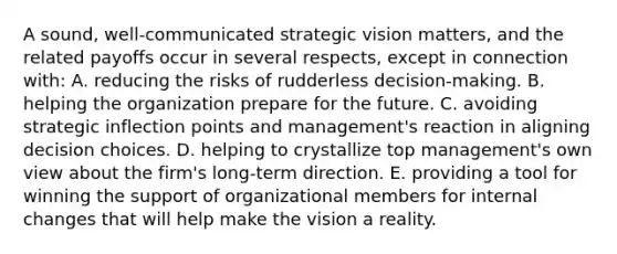 A sound, well-communicated strategic vision matters, and the related payoffs occur in several respects, except in connection with: A. reducing the risks of rudderless decision-making. B. helping the organization prepare for the future. C. avoiding strategic inflection points and management's reaction in aligning decision choices. D. helping to crystallize top management's own view about the firm's long-term direction. E. providing a tool for winning the support of organizational members for internal changes that will help make the vision a reality.